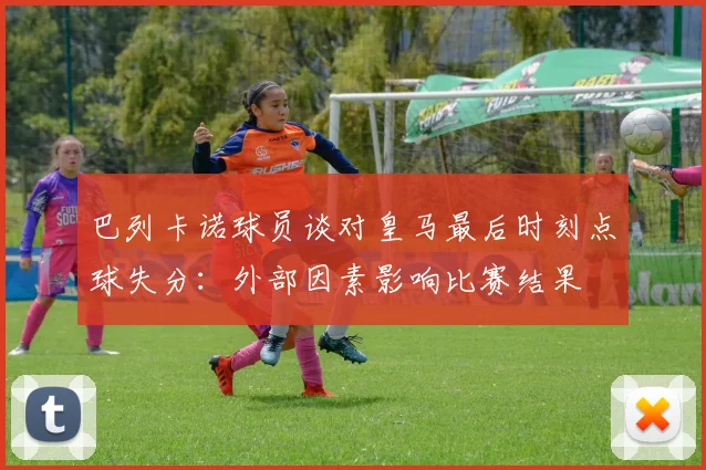 巴列卡诺球员谈对皇马最后时刻点球失分：外部因素影响比赛结果