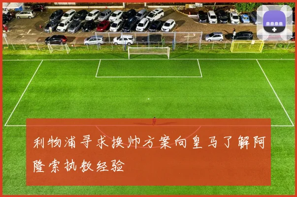 利物浦寻求换帅方案向皇马了解阿隆索执教经验
