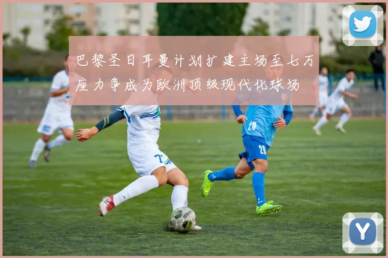 巴黎圣日耳曼计划扩建主场至七万座力争成为欧洲顶级现代化球场
