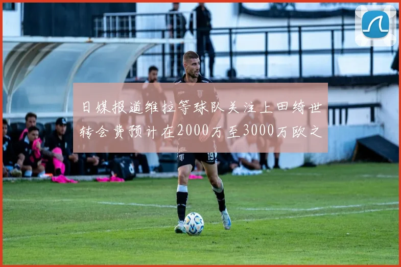 日媒报道维拉等球队关注上田绮世转会费预计在2000万至3000万欧之间