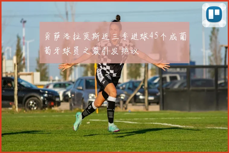贡萨洛拉莫斯近三季进球45个成葡萄牙球员之最引发热议