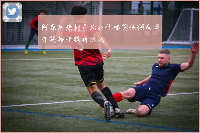 阿森纳热刺争抢拉什福德他倾向离开英超寻找新挑战