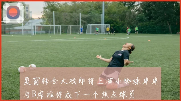 夏窗转会大戏即将上演小蜘蛛库库与B席谁将成下一个焦点球员