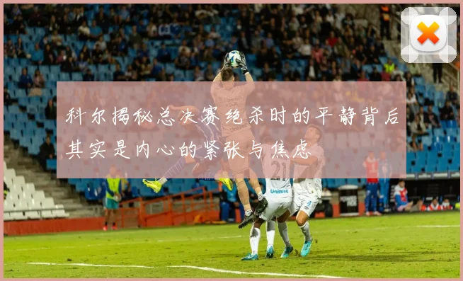 科尔揭秘总决赛绝杀时的平静背后其实是内心的紧张与焦虑