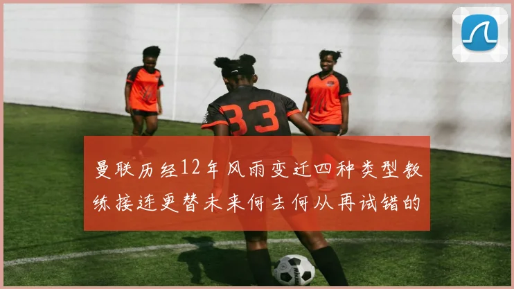 曼联历经12年风雨变迁四种类型教练接连更替未来何去何从再试错的空间有多少