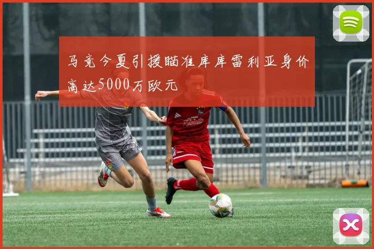 马竞今夏引援瞄准库库雷利亚身价高达5000万欧元