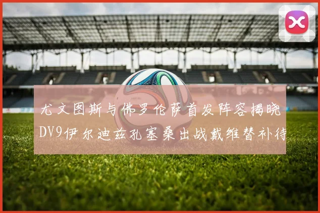 尤文图斯与佛罗伦萨首发阵容揭晓DV9伊尔迪兹孔塞桑出战戴维替补待命