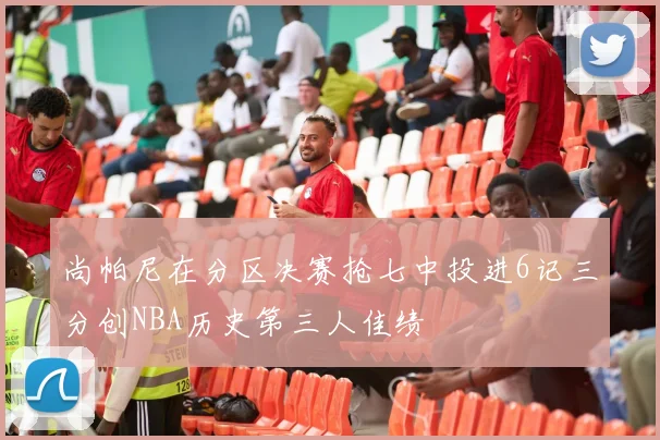 尚帕尼在分区决赛抢七中投进6记三分创NBA历史第三人佳绩