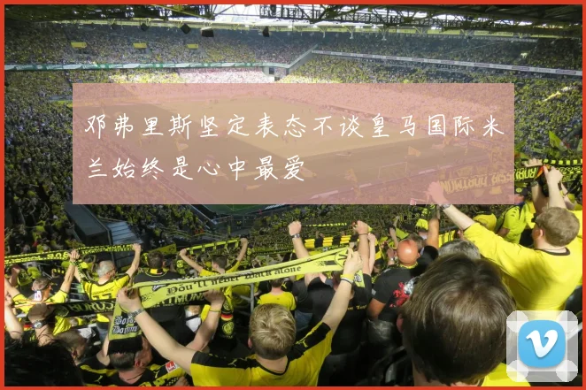 邓弗里斯坚定表态不谈皇马国际米兰始终是心中最爱