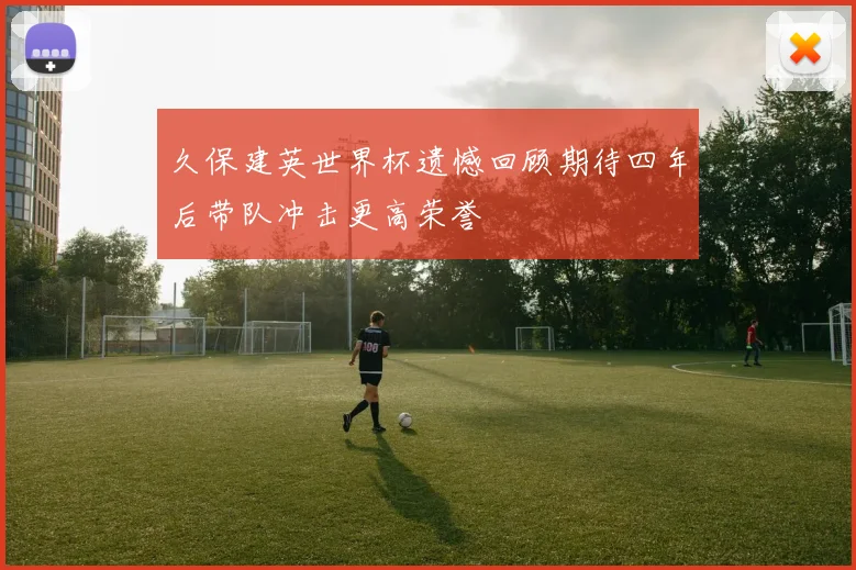 久保建英世界杯遗憾回顾期待四年后带队冲击更高荣誉
