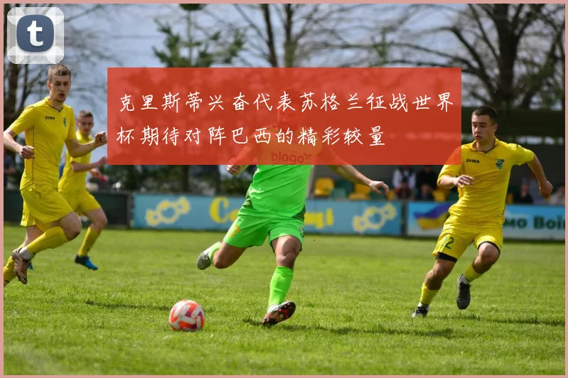 克里斯蒂兴奋代表苏格兰征战世界杯期待对阵巴西的精彩较量