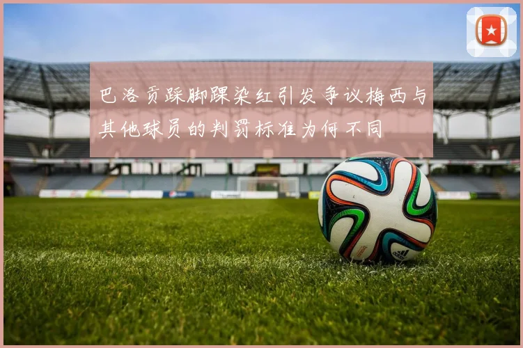 巴洛贡踩脚踝染红引发争议梅西与其他球员的判罚标准为何不同