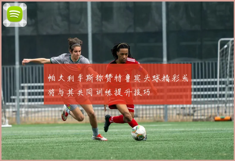 帕夫利季斯称赞特鲁宾头球精彩或将与其共同训练提升技巧