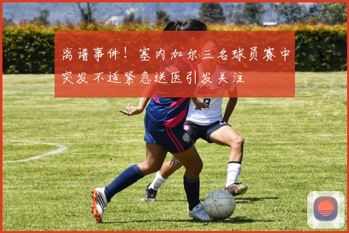 离谱事件！塞内加尔三名球员赛中突发不适紧急送医引发关注