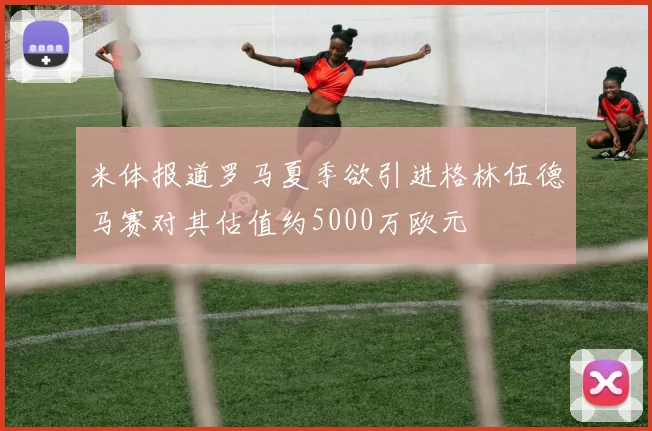 米体报道罗马夏季欲引进格林伍德马赛对其估值约5000万欧元