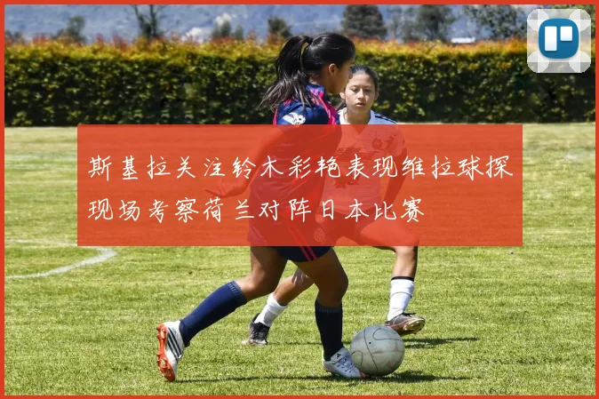 斯基拉关注铃木彩艳表现维拉球探现场考察荷兰对阵日本比赛