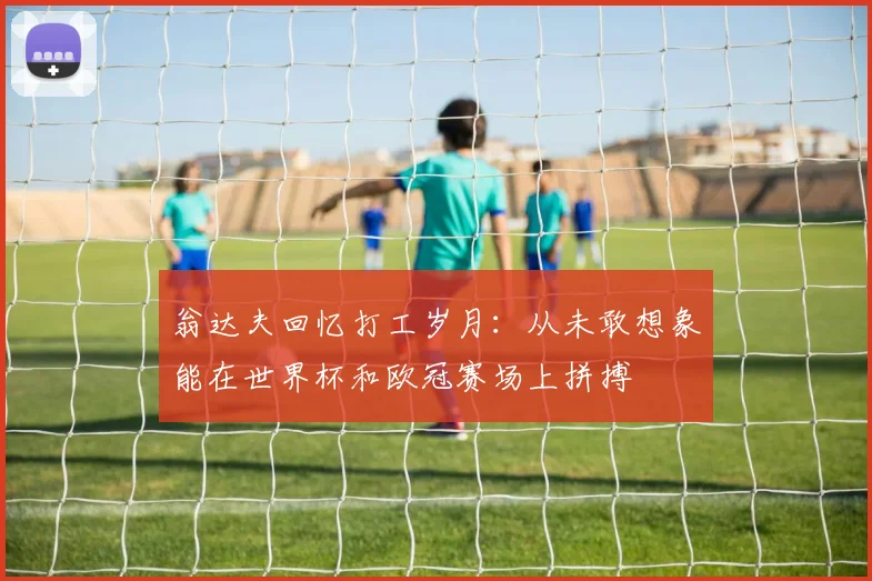 翁达夫回忆打工岁月：从未敢想象能在世界杯和欧冠赛场上拼搏
